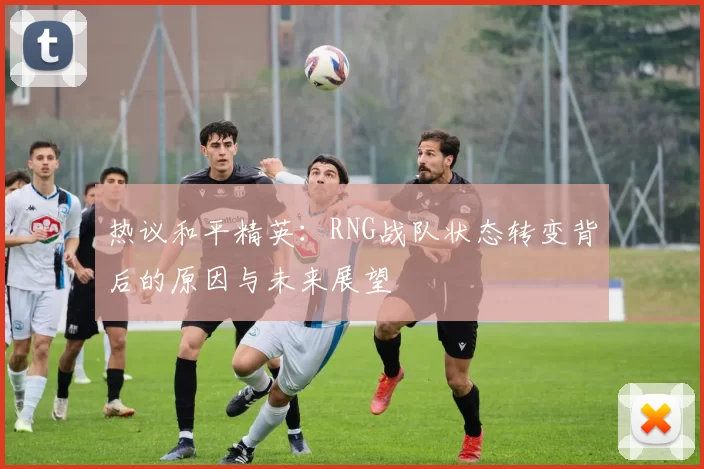 热议和平精英：RNG战队状态转变背后的原因与未来展望