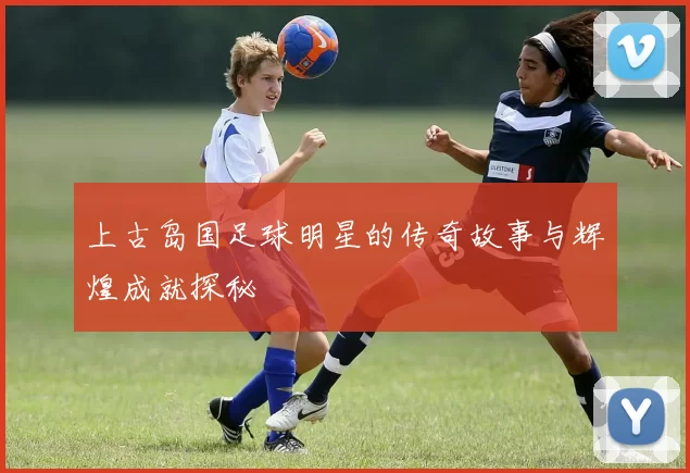 上古岛国足球明星的传奇故事与辉煌成就探秘