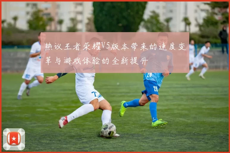 热议王者荣耀V5版本带来的速度变革与游戏体验的全新提升