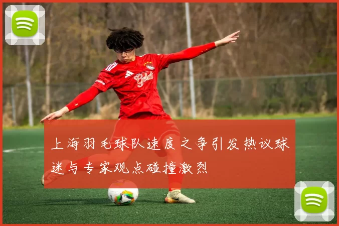 上海羽毛球队速度之争引发热议球迷与专家观点碰撞激烈