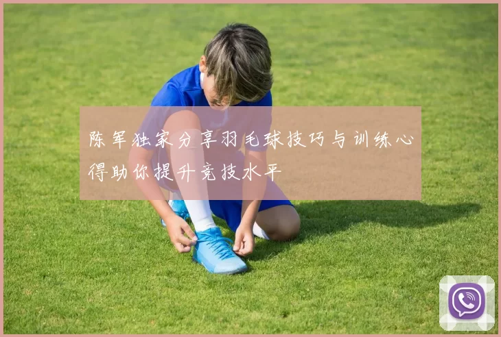 陈军独家分享羽毛球技巧与训练心得助你提升竞技水平