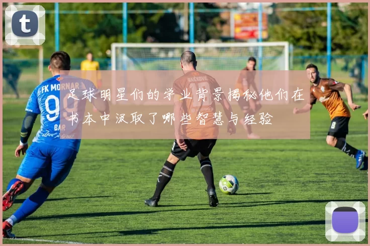 足球明星们的学业背景揭秘他们在书本中汲取了哪些智慧与经验