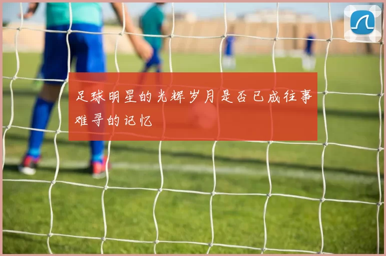 足球明星的光辉岁月是否已成往事难寻的记忆