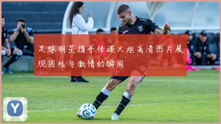 足球明星携手传递火炬高清图片展现团结与激情的瞬间