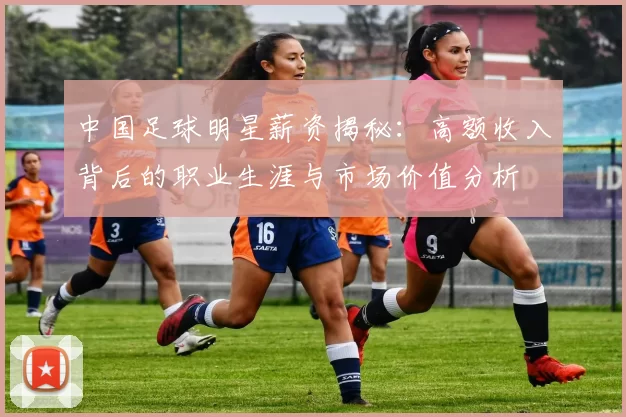 中国足球明星薪资揭秘：高额收入背后的职业生涯与市场价值分析
