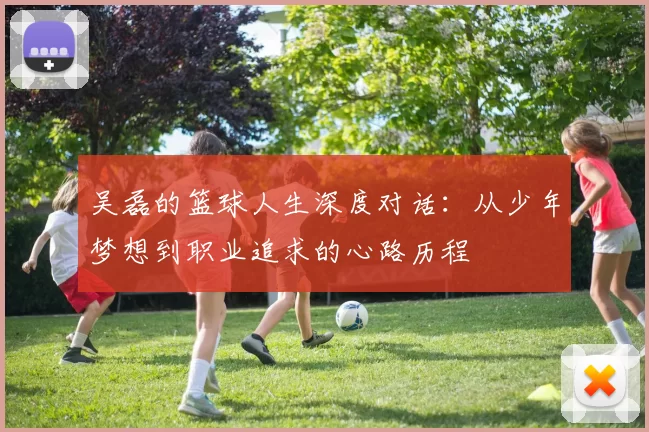 吴磊的篮球人生深度对话：从少年梦想到职业追求的心路历程