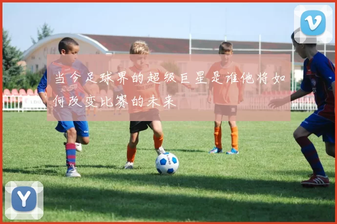 当今足球界的超级巨星是谁他将如何改变比赛的未来