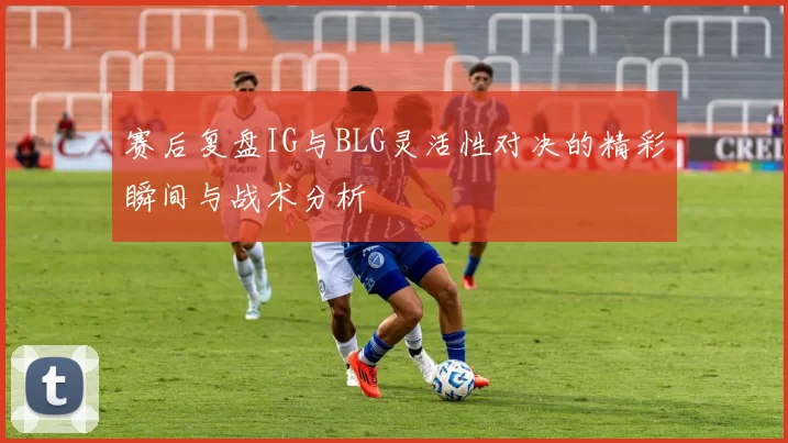 赛后复盘IG与BLG灵活性对决的精彩瞬间与战术分析