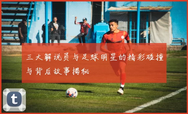 三大解说员与足球明星的精彩碰撞与背后故事揭秘