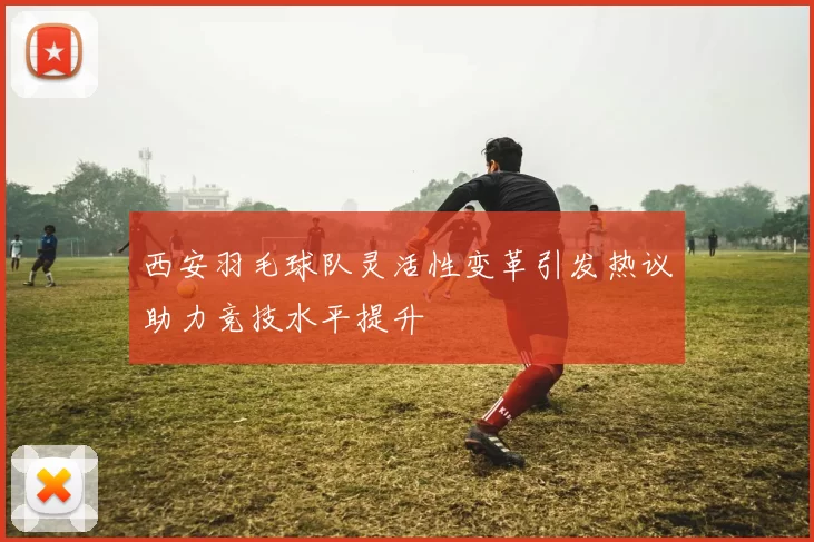 西安羽毛球队灵活性变革引发热议助力竞技水平提升
