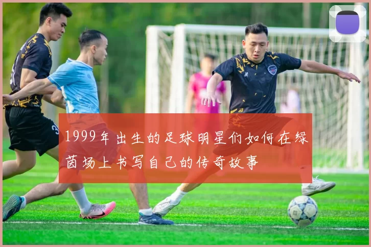 1999年出生的足球明星们如何在绿茵场上书写自己的传奇故事