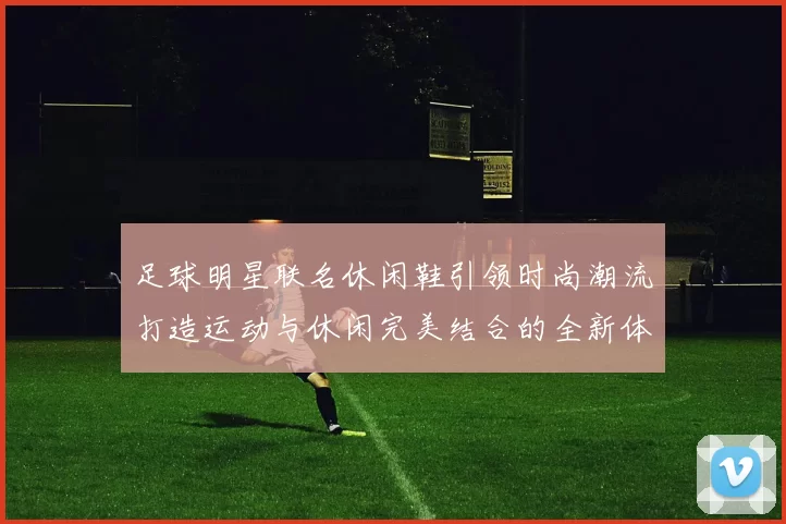 足球明星联名休闲鞋引领时尚潮流打造运动与休闲完美结合的全新体验